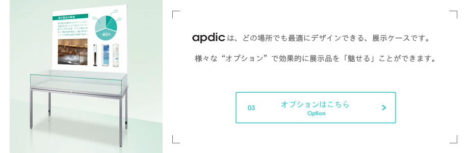 apdicはどの場所でも最適にデザインできる、展示ケースです。様々な“オプション”で効果的に展示品を「魅せる」ことができます。