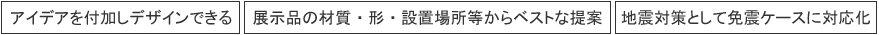 1.アイデアを付加し、デザインできる　2.展示品にあうディスプレイの提案　3.免震ケース対応可